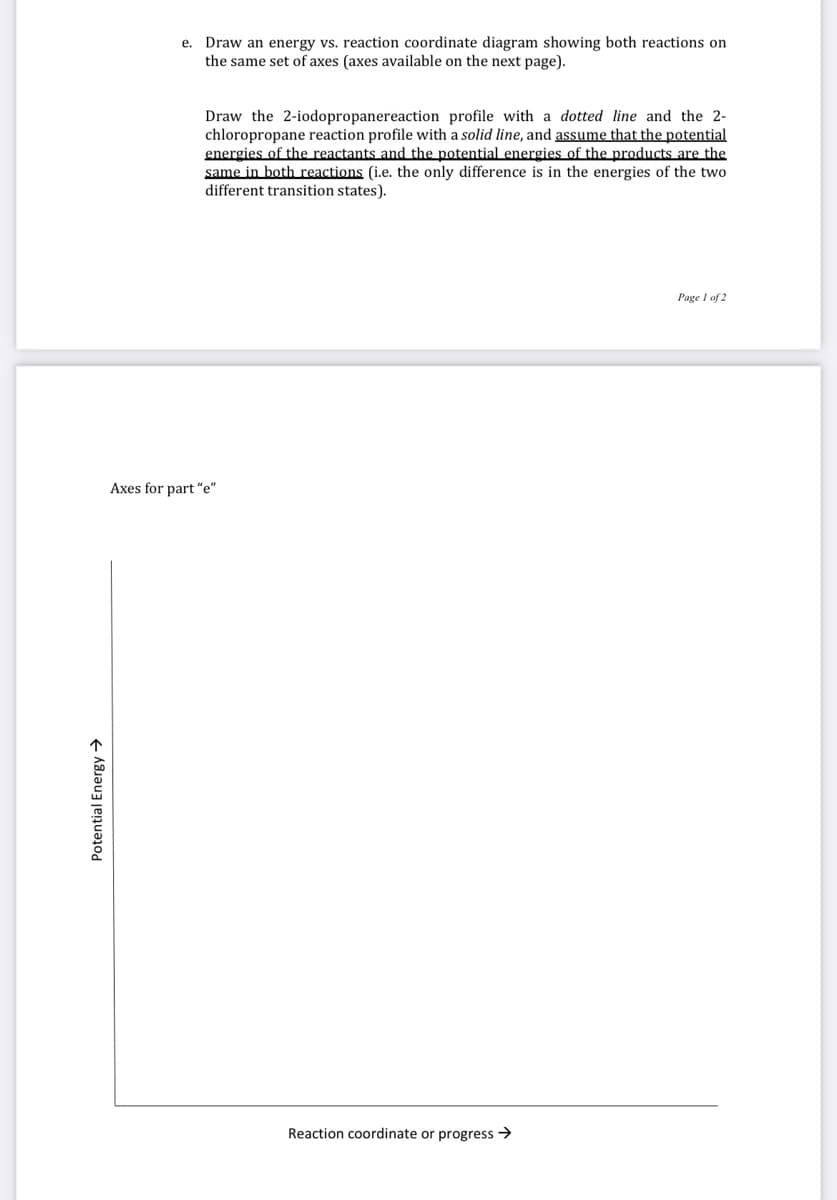 e. Draw an energy vs. reaction coordinate diagram showing both reactions on
the same set of axes (axes available on the next page).
Draw the 2-iodopropanereaction profile with a dotted line and the 2-
chloropropane reaction profile with a solid line, and assume that the potential
energies of the reactants and the potential energies of the products are the
same in both reactions (i.e. the only difference is in the energies of the two
different transition states).
Page I of 2
Axes for part "e"
Reaction coordinate or progress >
Potential Energy →
