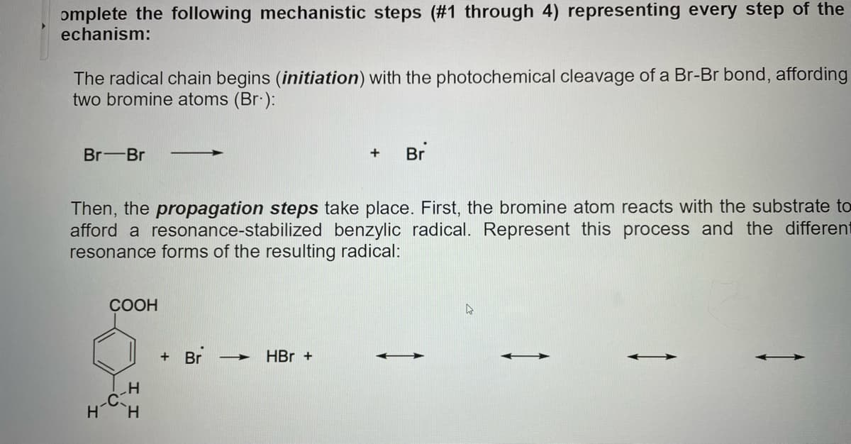 omplete the following mechanistic steps (#1 through 4) representing every step of the
echanism:
The radical chain begins (initiation) with the photochemical cleavage of a Br-Br bond, affording
two bromine atoms (Br ):
Br-Br
Br
Then, the propagation steps take place. First, the bromine atom reacts with the substrate to
afford a resonance-stabilized benzylic radical. Represent this process and the different
resonance forms of the resulting radical:
СООН
+ Br
HBr +
