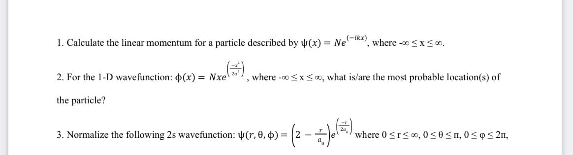 1. Calculate the linear momentum for a particle described by (x) = Ne where -∞0≤x≤ 00.
(-ikx)
2. For the 1-D wavefunction: p(x) = Nxe
the particle?
where -∞0 ≤x≤0, what is/are the most probable location(s) of
3. Normalize the following 2s wavefunction: (r, 0, 0) =
2
* Je (=)
where 0 ≤r≤00, 0≤0≤1, 0≤ ≤ 2n,