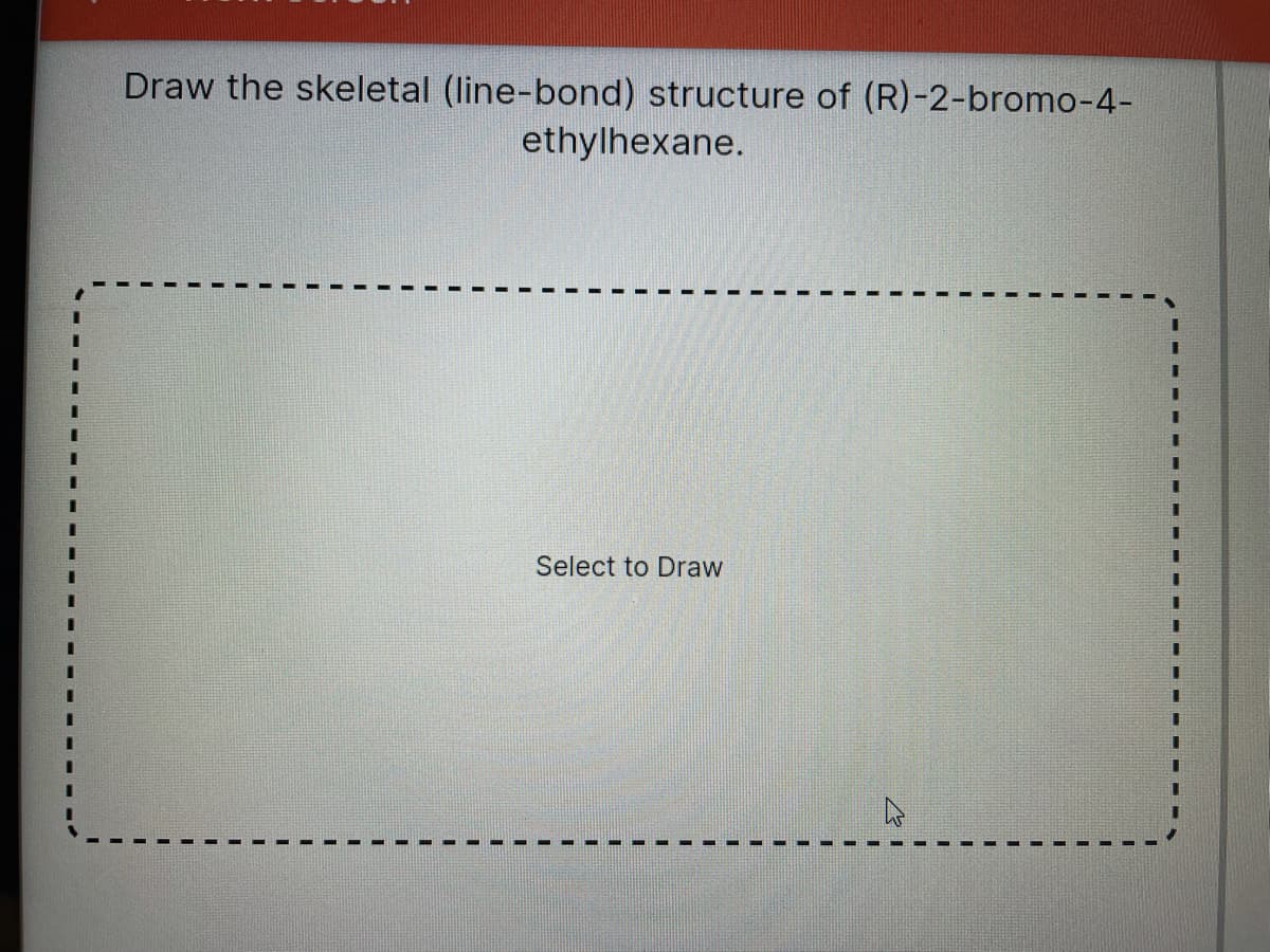 Draw the skeletal (line-bond) structure of (R)-2-bromo-4-
ethylhexane.
Select to Draw
