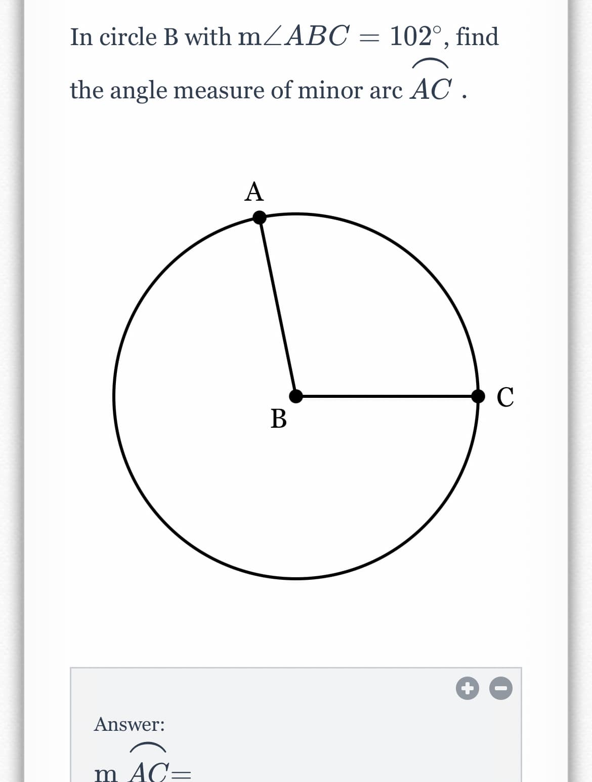 In circle B with mZABC = 102°, find
the angle measure of minor arc AC .
А
C
В
Answer:
m AC=

