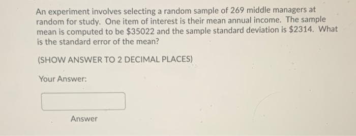 An experiment involves selecting a random sample of 269 middle managers at
random for study. One item of interest is their mean annual income. The sample
mean is computed to be $35022 and the sample standard deviation is $2314. What
is the standard error of the mean?
(SHOW ANSWER TO 2 DECIMAL PLACES)
Your Answer:
Answer
