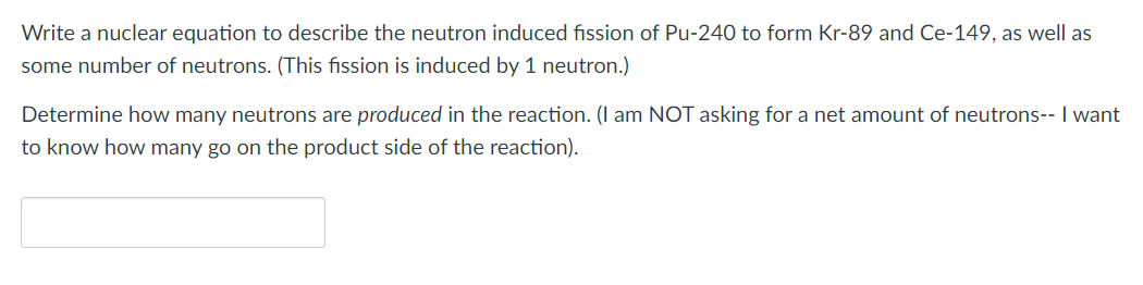 Write a nuclear equation to describe the neutron induced fission of Pu-240 to form Kr-89 and Ce-149, as well as
some number of neutrons. (This fission is induced by 1 neutron.)
Determine how many neutrons are produced in the reaction. (I am NOT asking for a net amount of neutrons-- I want
to know how many go on the product side of the reaction).