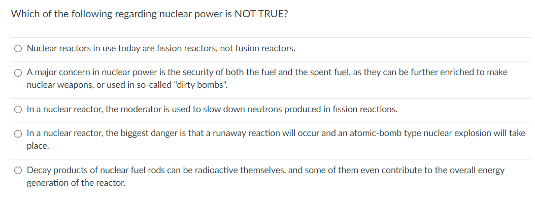 Which of the following regarding nuclear power is NOT TRUE?
O Nuclear reactors in use today are fission reactors, not fusion reactors.
O A major concern in nuclear power is the security of both the fuel and the spent fuel, as they can be further enriched to make
nuclear weapons, or used in so-called "dirty bombs".
O In a nuclear reactor, the moderator is used to slow down neutrons produced in fission reactions.
O In a nuclear reactor, the biggest danger is that a runaway reaction will occur and an atomic-bomb type nuclear explosion will take
place.
O Decay products of nuclear fuel rods can be radioactive themselves, and some of them even contribute to the overall energy
generation of the reactor.