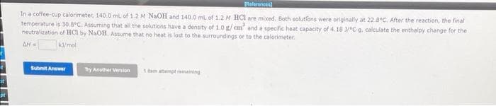 st
pt
References
In a coffee-cup calorimeter, 140.0 mL of 1.2 M NaOH and 140.0 mL of 1.2 M HCl are mixed. Both solutions were originally at 22.8°C. After the reaction, the final
temperature is 30.8°C. Assuming that all the solutions have a density of 1.0 g/cm² and a specific heat capacity of 4.18 1/°C g. calculate the enthalpy change for the
neutralization of HCI by NaOH. Assume that no heat is lost to the surroundings or to the calorimeter.
AH-
kJ/mol
Try Another Version
1 item attempt remaining
Submit Answer
