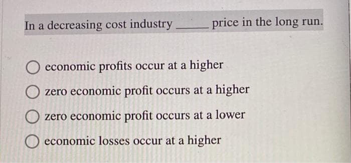 price in the long run.
In a decreasing cost industry
O economic profits occur at a higher
zero economic profit occurs at a higher
zero economic profit occurs at a lower
economic losses occur at a higher