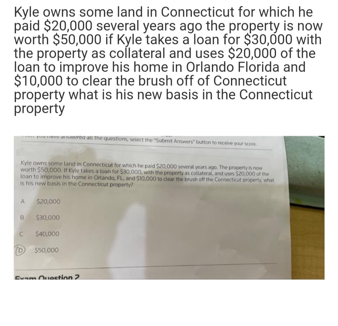 Kyle owns some land in Connecticut for which he
paid $20,000 several years ago the property is now
worth $50,000 if Kyle takes a loan for $30,000 with
the property as collateral and uses $20,000 of the
loan to improve his home in Orlando Florida and
$10,000 to clear the brush off of Connecticut
property what is his new basis in the Connecticut
property
uu nave diswered att the questions, select the "Submit Answers" button to receive your score.
Kyle owns some land in Connecticut for which he paid $20,000 several years ago. The property is now
worth $50,000. If Kyle takes a loan for $30,000, with the property as collateral, and uses $20,000 of the
loan to improve his home in Orlando, FL, and $10,000 to clear the brush off the Connecticut property, what
is his new basis in the Connecticut property?
A
$20,000
B
$30,000
$40,000
$50,000
Evam Ouestion 2
