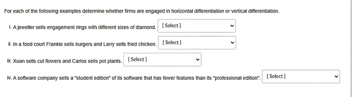 For each of the following examples determine whether firms are engaged in horizontal differentiation or vertical differentiation.
i. A jeweller sells engagement rings with different sizes of diamond.
[ Select ]
ii. In a food court Frankie sells burgers and Larry sells fried chicken.
[ Select ]
iii. Xuan sells cut flowers and Carlos sells pot plants.
[ Select ]
iv. A software company sells a "student edition" of its software that has fewer features than its "professional edition".
[ Select ]
>
