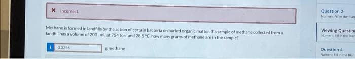 X Incorrect
Methane is formed in landfills by the action of certain bacteria on buried organic matter. If a sample of methane collected from a
landfill has a volume of 200. ml at 754 torr and 28.5 °C, how many grams of methane are in the sample?
10.0256
g methane
Question 2
Numeric Fil in the Ban
Viewing Question
Numenic Fill in the lar
Question 41
Nument Fid in the Blan