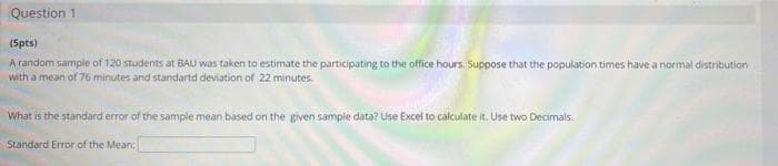 Question 1
(Spts)
A random sample of 120 students at BAU was taken to estimate the participating to the office hours. Suppose that the population times have a normal distribution
with a mean of 76 minutes and standartd deviation of 22 minutes.
What is the standard error of the sample mean based on the given sample data? Use Excel to calculate it. Use two Decimals.
Standard Error of the Mean:
