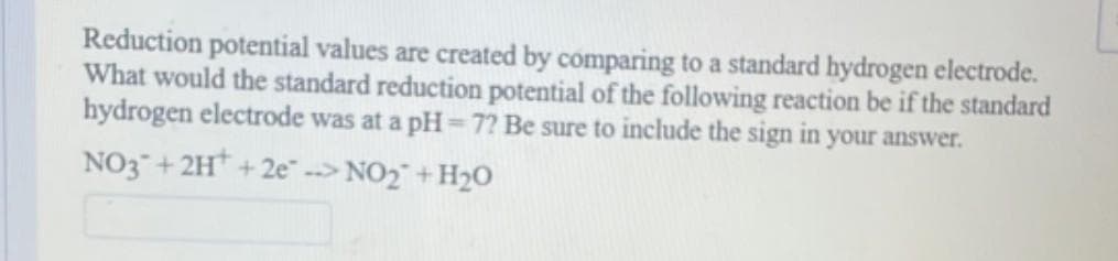 Reduction potential values are created by comparing to a standard hydrogen electrode.
What would the standard reduction potential of the following reaction be if the standard
hydrogen electrode was at a pH=7? Be sure to include the sign in your answer.
NO3 + 2H+2e-> NO₂ + H₂O