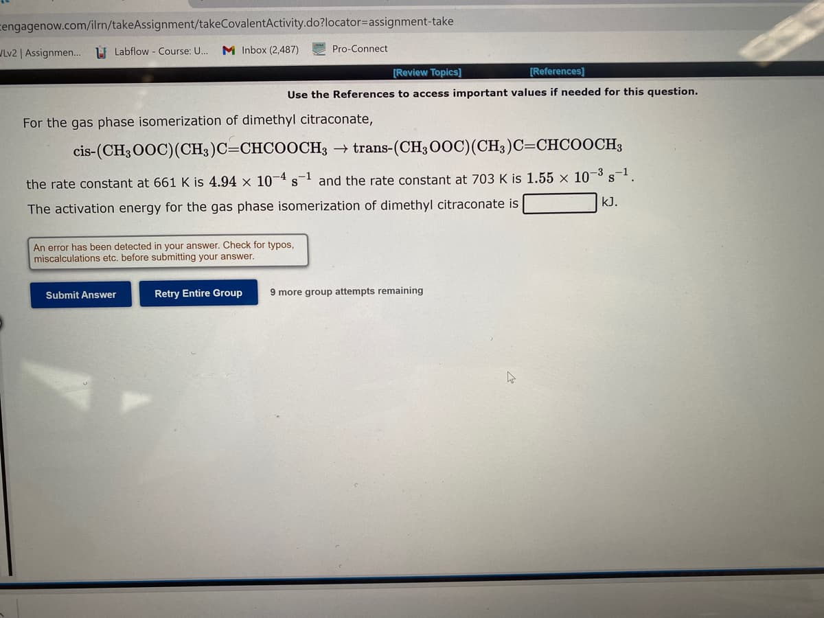 Cengagenow.com/ilrn/takeAssignment/takeCovalentActivity.do?locator=assignment-take
Labflow - Course: U... M Inbox (2,487)
VLv2 | Assignmen...
For the gas phase isomerization of dimethyl citraconate,
cis-(CH3OOC) (CH3)C=CHCOOCH3 → trans-(CH3OOC)(CH3)C=CHCOOCH3
S
the rate constant at 661 K is 4.94 x 10-4 s-1 and the rate constant at 703 K is 1.55 x 10-³ s-¹.
The activation energy for the gas phase isomerization of dimethyl citraconate is
kJ.
An error has been detected in your answer. Check for typos,
miscalculations etc. before submitting your answer.
Submit Answer
Pro-Connect
[Review Topics]
[References]
Use the References to access important values if needed for this question.
Retry Entire Group
9 more group attempts remaining
4