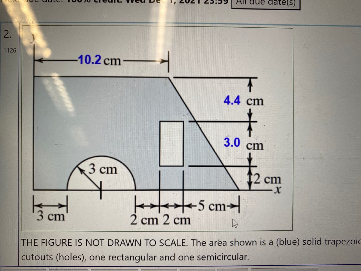 date(s)
2.
1126
-10.2 cm
4.4 cm
3.0 cm
3 сm
12 cm
X-
cm
3 сm
2 cm 2 cm
THE FIGURE IS NOT DRAWN TO SCALE. The aréa shown is a (blue) solid trapezoid
cutouts (holes), one rectangular and one semicircular.
