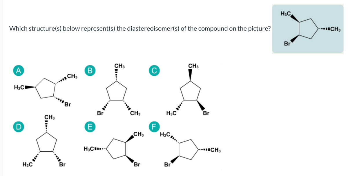 H3C
--CH3
Which structure(s) below represent(s) the diastereoisomer(s) of the compound on the picture?
Br
CH3
C
CH3
A
B
CH3
H3C
'Br
Br
CH3
H3C
Br
CH3
E
CH3
--CH3
H3C..
Br
Br
Br
H3C
-.
