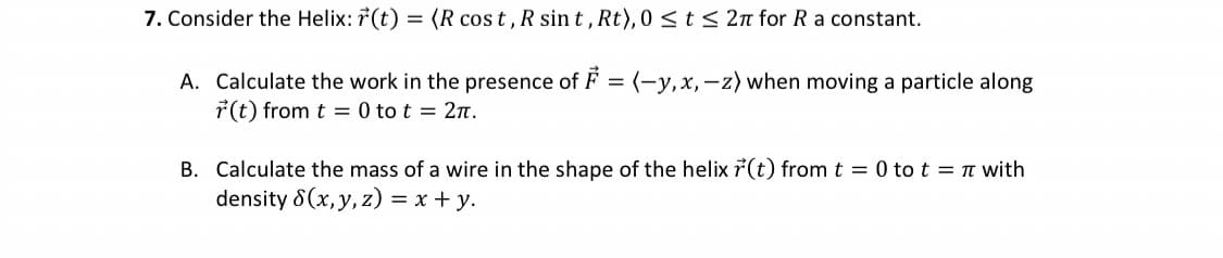 7. Consider the Helix: r(t) = (R cost, R sint, Rt), 0 ≤ t ≤ 2π for R a constant.
A. Calculate the work in the presence of F = (-y, x,-z) when moving a particle along
r(t) from t = 0 to t = 2π.
B. Calculate the mass of a wire in the shape of the helix r(t) from t = 0 tot = π with
density S(x, y, z) = x + y.