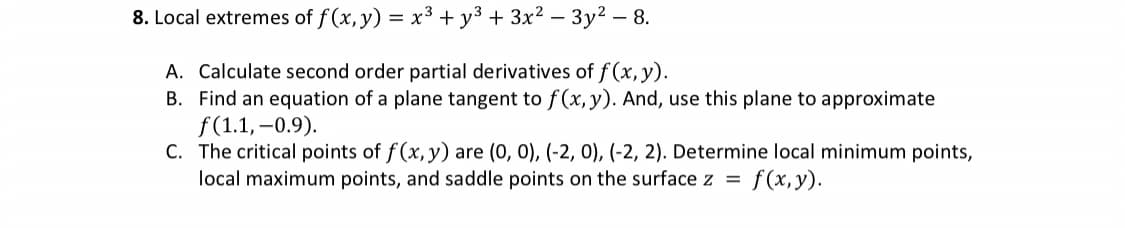 8. Local extremes of f(x, y) = x³ + y² + 3x² - 3y² - 8.
A. Calculate second order partial derivatives of f(x, y).
B. Find an equation of a plane tangent to f(x, y). And, use this plane to approximate
f(1.1, -0.9).
C. The critical points of f(x, y) are (0, 0), (-2, 0), (-2, 2). Determine local minimum points,
local maximum points, and saddle points on the surface z = f(x,y).