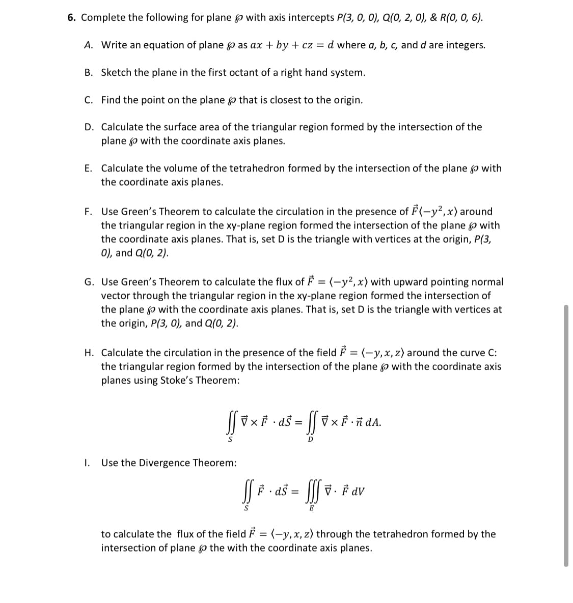 6. Complete the following for plane
A. Write an equation of plane
B. Sketch the plane in the first octant of a right hand system.
C. Find the point on the plane that is closest to the origin.
D. Calculate the surface area of the triangular region formed by the intersection of the
plane with the coordinate axis planes.
with axis intercepts P(3, 0, 0), Q(0, 2, 0), & R(0, 0, 6).
as ax + by + cz = d where a, b, c, and d are integers.
E. Calculate the volume of the tetrahedron formed by the intersection of the plane with
the coordinate axis planes.
F. Use Green's Theorem to calculate the circulation in the presence of F(-y², x) around
the triangular region in the xy-plane region formed the intersection of the plane with
the coordinate axis planes. That is, set D is the triangle with vertices at the origin, P(3,
0), and Q(0, 2).
G. Use Green's Theorem to calculate the flux of F = (-y2, x) with upward pointing normal
vector through the triangular region in the xy-plane region formed the intersection of
the plane with the coordinate axis planes. That is, set D is the triangle with vertices at
the origin, P(3, 0), and Q(0, 2).
H. Calculate the circulation in the presence of the field = (-y, x, z) around the curve C:
the triangular region formed by the intersection of the plane with the coordinate axis
planes using Stoke's Theorem:
S
I. Use the Divergence Theorem:
7x F. ds =
D
VXF ñ dA.
ff # · ds = fff
S
E
7. F dv
to calculate the flux of the field = (-y, x, z) through the tetrahedron formed by the
intersection of plane & the with the coordinate axis planes.