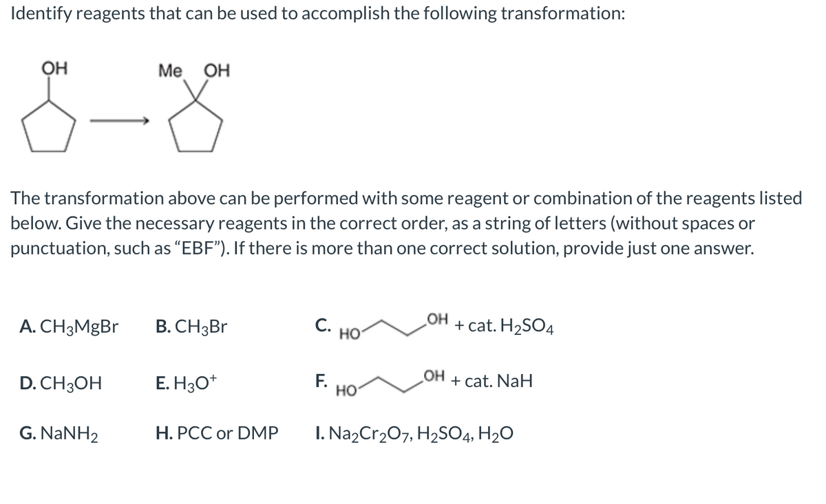 Identify reagents that can be used to accomplish the following transformation:
8-8
OH
Me OH
The transformation above can be performed with some reagent or combination of the reagents listed
below. Give the necessary reagents in the correct order, as a string of letters (without spaces or
punctuation, such as “EBF"). If there is more than one correct solution, provide just one answer.
A. CH3MgBr
B. CH3BR
С.
но
OH
+ cat. H2SO4
D. CH3OH
E. H30*
F.
но
HO
+ cat. NaH
G. NANH2
H. PCC or DMP
I. Na2Cr207, H2S04, H2O
