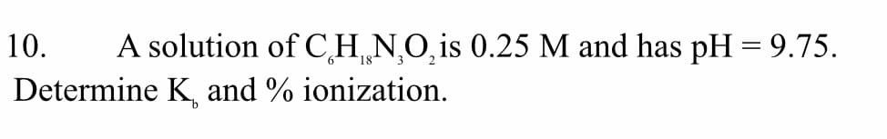 10.
A solution of C,H N,O,is 0.25 M and has pH = 9.75.
Determine K, and % ionization.
9.
