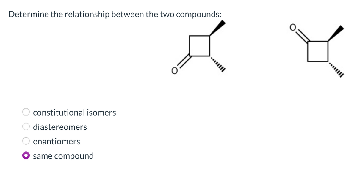 Determine the relationship between the two compounds:
constitutional isomers
diastereomers
enantiomers
same
compound
O O O
