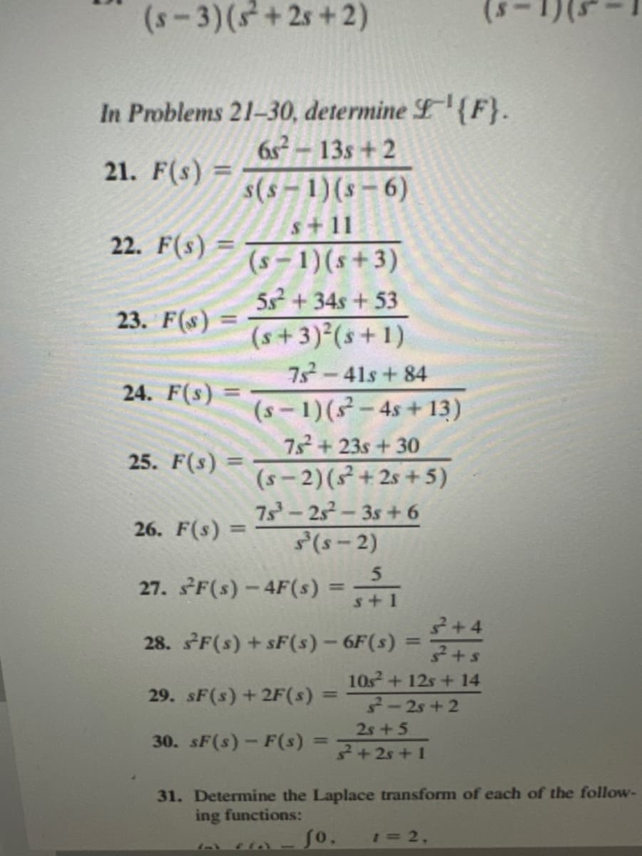 (s-3) (s²+2s+2)
In Problems 21-30, determine £¹{F}.
6s²-13s +2
21. F(s) =
22. F(s) =
23. F(s) =
24. F(s) =
25. F(s):
=
s(s-1)(s-6)
s+11
(S-1)(s+3)
26. F(s) =
=
5s² + 34s + 53
(s+3)²(s+1)
75²²-41s +84
(S-1) (s²-4s +13)
7s²2² +23s + 30
(s-2) (s²+2s+5)
75³-25²-3s +6
S³ (S-2)
27. sF(s)-4F(s) =
29. sF(s) +2F(s)
30. sF(s)-F(s)
28. sF(s) + SF(s) - 6F(s) =
=
FIA-
5
s+1
=
+4
3+s
10s² + 12s + 14
²-2s+2
2s +5
²+2s +1
31. Determine the Laplace transform of each of the follow-
ing functions:
fo. 1=2,