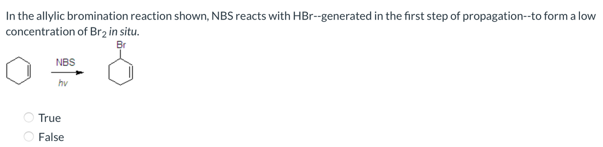 In the allylic bromination reaction shown, NBS reacts with HBr--generated in the fırst step of propagation--to form a low
concentration of Br2 in situ.
Br
NBS
hv
True
False

