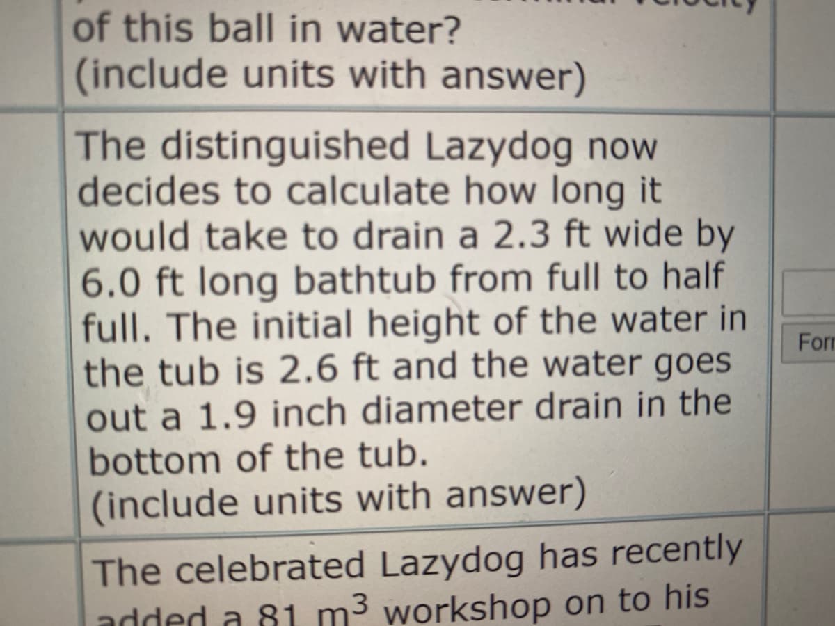 of this ball in water?
(include units with answer)
The distinguished Lazydog now
decides to calculate how long it
would take to drain a 2.3 ft wide by
6.0 ft long bathtub from full to half
full. The initial height of the water in
the tub is 2.6 ft and the water goes
For
out a 1.9 inch diameter drain in the
bottom of the tub.
(include units with answer)
The celebrated Lazydog has recently
added a 81 m3 workshop on to his
