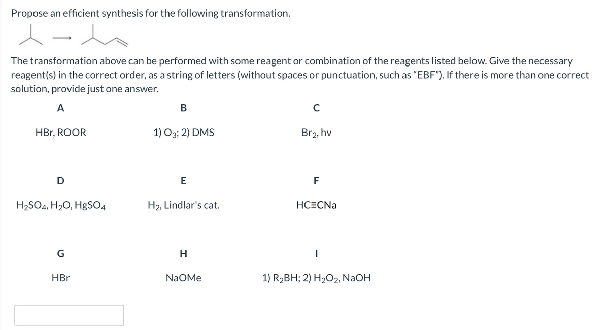 Propose an efficient synthesis for the following transformation.
The transformation above can be performed with some reagent or combination of the reagents listed below. Give the necessary
reagent(s) in the correct order, as a string of letters (without spaces or punctuation, such as "EBF"). If there is more than one correct
solution, provide just one answer.
A
В
C
HBr, ROOR
1) О3; 2) DMS
Br2, hv
D
E
F
H2SO4, H20, HgSO4
H2, Lindlar's cat.
HC=CNa
G
H
HBr
NaOMe
1) R2BH; 2) H2O2, NaOH
