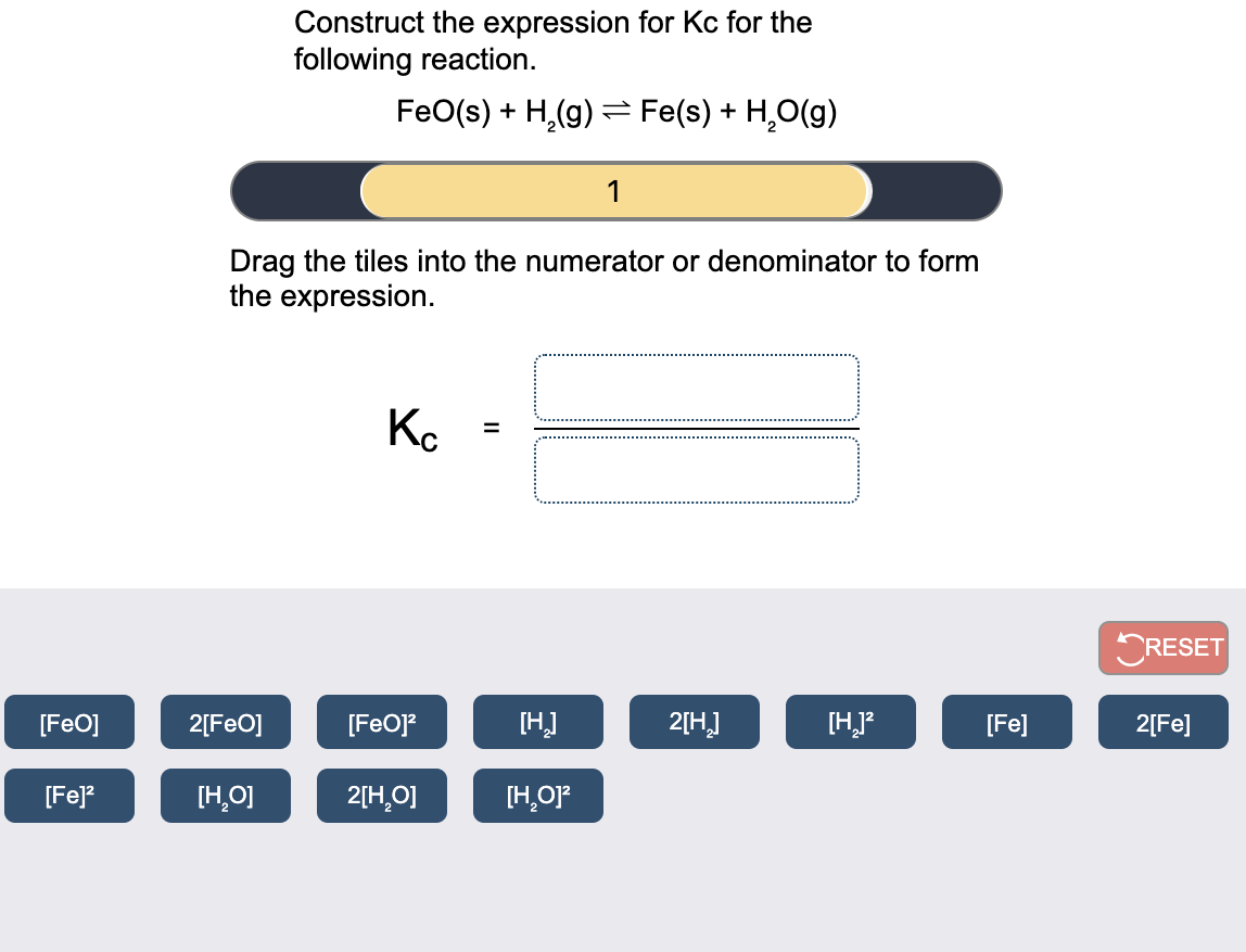 Construct the expression for Kc for the
following reaction.
FeO(s) + H,(g) = Fe(s) + H,O(g)
1
Drag the tiles into the numerator or denominator to form
the expression.
Ke
SRESET
[FeO]
2[FeO]
[FeO]?
[H]
2[H]
[HJP
[Fe]
2[Fe]
[Fe]?
[H.O]
2[H,O]
[H,O?
II
