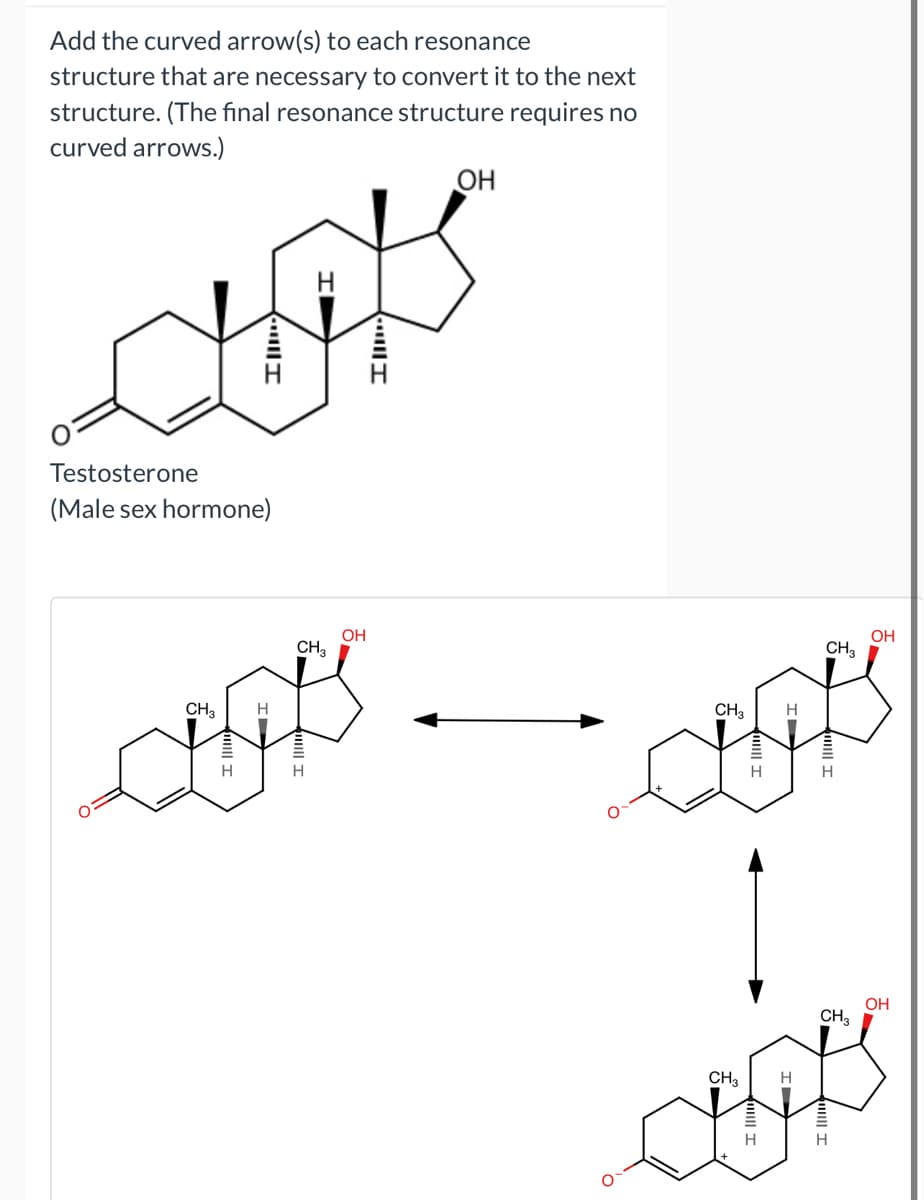 Add the curved arrow(s) to each resonance
structure that are necessary to convert it to the next
structure. (The final resonance structure requires no
curved arrows.)
OH
Testosterone
(Male sex hormone)
OH
CH3
OH
CH3
CH3
H
H
1
OH
CH3
CH3
H
H
