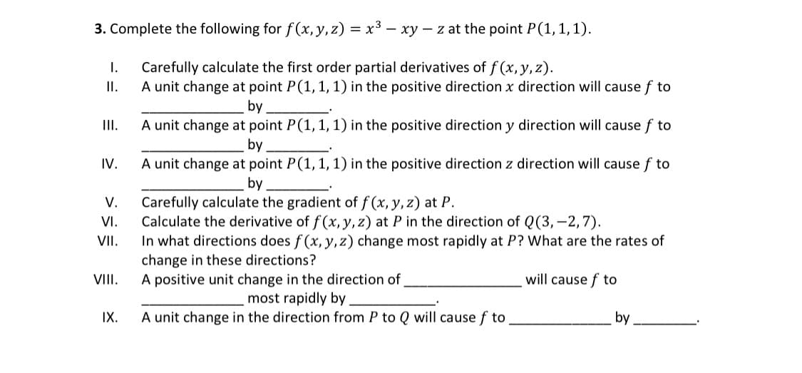3. Complete the following for f(x, y, z) = x³ - xy - z at the point P(1, 1, 1).
Carefully calculate the first order partial derivatives of f(x, y, z).
A unit change at point P(1, 1, 1) in the positive direction x direction will cause f to
I.
II.
III.
IV.
V.
VI.
VII.
VIII.
IX.
by
A unit change at point P(1, 1, 1) in the positive direction y direction will cause f to
by
A unit change at point P(1, 1, 1) in the positive direction z direction will cause f to
by
Carefully calculate the gradient of f(x, y, z) at P.
Calculate the derivative of f(x, y, z) at P in the direction of Q (3,-2,7).
In what directions does f(x, y, z) change most rapidly at P? What are the rates of
change in these directions?
A positive unit change in the direction of
will cause of to
most rapidly by
A unit change in the direction from P to Q will cause f to
by
