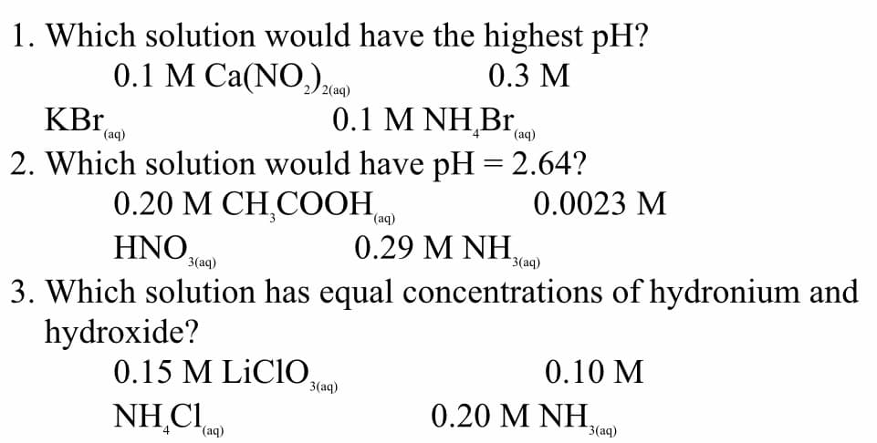 1. Which solution would have the highest pH?
0.1 M Ca(NO,ze)
0.3 M
KBr,
0.1 Μ ΝΗBr,
(aq)
(аq)
2. Which solution would have pH = 2.64?
0.20 М СН,СOОН ,
0.0023 M
HNO,
0.29 M NH,
3(aq)
3(aq)
3. Which solution has equal concentrations of hydronium and
hydroxide?
0.15 M LiCIOe)
0.10 M
NH,CI
0.20 M NH,
(aq)
3 (аq)
