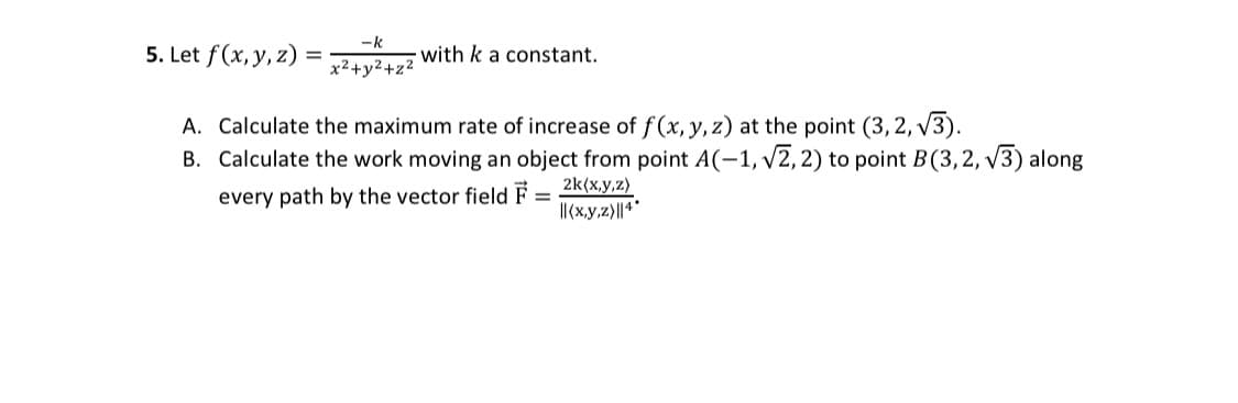 5. Let f(x, y, z)
=
-k
x²+y²+z²
with k a constant.
A. Calculate the maximum rate of increase of f(x, y, z) at the point (3,2,√3).
B. Calculate the work moving an object from point A(-1, √2, 2) to point B (3,2, √3) along
every path by the vector field F =
2k(x,y,z)
||(x,y,z)||4*