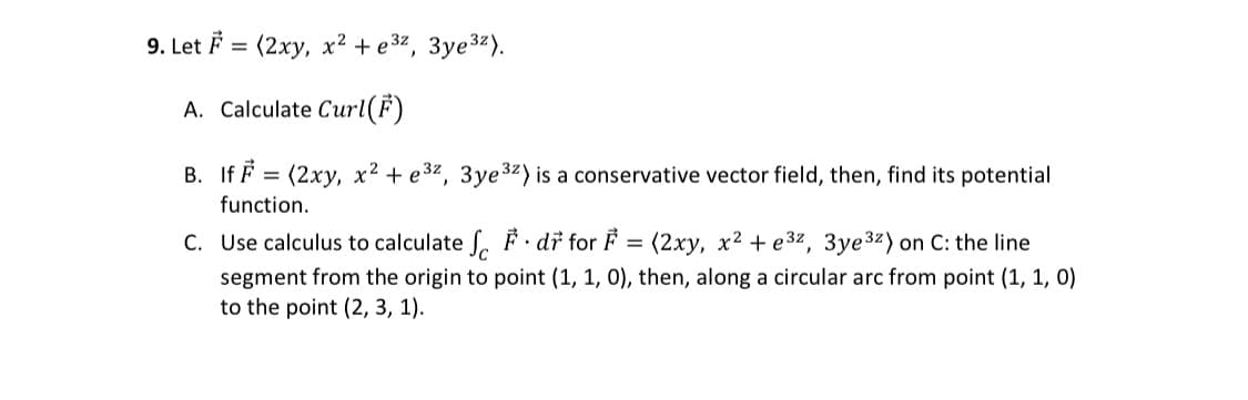 9. Let F= (2xy, x² + e³z, 3ye³z).
A. Calculate Curl(F)
B. If F = (2xy, x² + e³z, 3ye³2) is a conservative vector field, then, find its potential
function.
C. Use calculus to calculate f. dr for F = (2xy, x² + e³², 3ye ³²) on C: the line
segment from the origin to point (1, 1, 0), then, along a circular arc from point (1, 1, 0)
to the point (2, 3, 1).