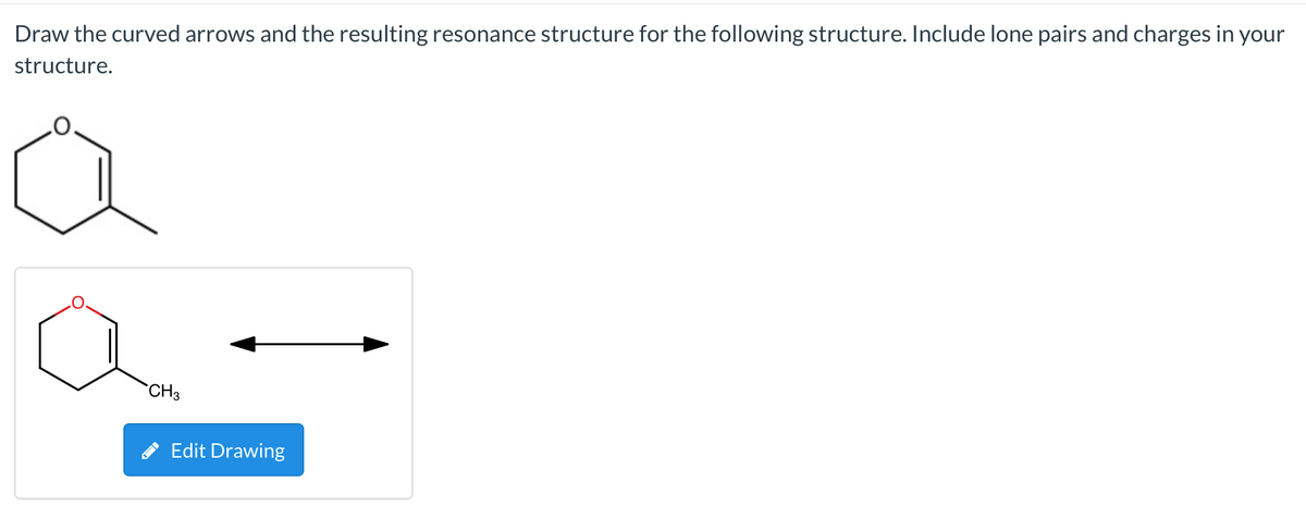 Draw the curved arrows and the resulting resonance structure for the following structure. Include lone pairs and charges in your
structure.
`CH3
Edit Drawing
