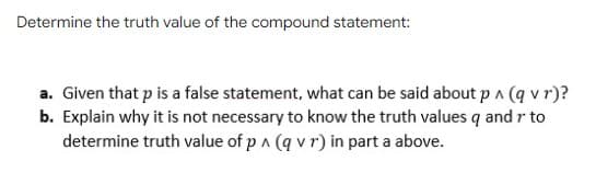 Determine the truth value of the compound statement:
a. Given that p is a false statement, what can be said about p ^ (q v r)?
b. Explain why it is not necessary to know the truth values q and r to
determine truth value of p a (q v r) in part a above.
