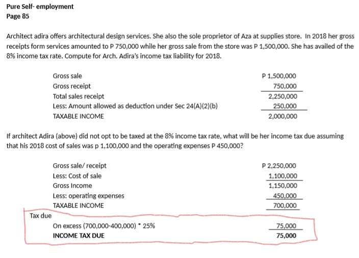 Pure Self- employment
Page 85
Architect adira offers architectural design services. She also the sole proprietor of Aza at supplies store. In 2018 her gross
receipts form services amounted to P 750,000 while her gross sale from the store was P 1,500,000. She has availed of the
8% income tax rate. Compute for Arch. Adira's income tax liability for 2018.
Gross sale
P 1,500,000
Gross receipt
750,000
Total sales receipt
2,250,000
Less: Amount allowed as deduction under Sec 24(A)(2)(b)
250,000
TAXABLE INCOME
2,000,000
If architect Adira (above) did not opt to be taxed at the 8% income tax rate, what will be her income tax due assuming
that his 2018 cost of sales was p 1,100,000 and the operating expenses P 450,000?
P 2,250,000
1,100,000
Gross sale/ receipt
Less: Cost of sale
Gross Income
1,150,000
Less: operating expenses
450,000
700,000
TAXABLE INCOME
Tax due
On excess (700,000-400,000) * 25%
75,000
INCOME TAX DUE
75,000
