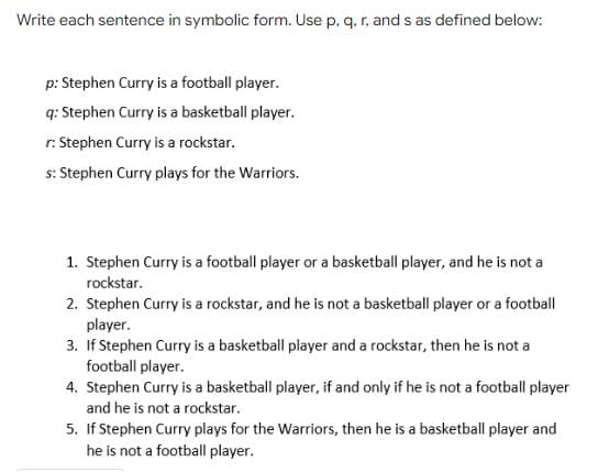 Write each sentence in symbolic form. Use p, q, r, and s as defined below:
p: Stephen Curry is a football player.
q: Stephen Curry is a basketball player.
r. Stephen Curry is a rockstar.
s: Stephen Curry plays for the Warriors.
1. Stephen Curry is a football player or a basketball player, and he is not a
rockstar.
2. Stephen Curry is a rockstar, and he is not a basketball player or a football
player.
3. If Stephen Curry is a basketball player and a rockstar, then he is not a
football player.
4. Stephen Curry is a basketball player, if and only if he is not a football player
and he is not a rockstar.
5. If Stephen Curry plays for the Warriors, then he is a basketball player and
he is not a football player.
