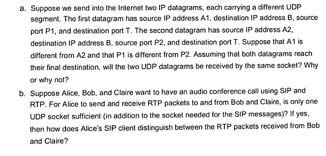 a. Suppose we send into the Internet two IP datagrams, each carrying a different UDP
segment. The first datagram has source IP address A1, destination IP address B, source
port P1, and destination port T. The second datagram has source IP address A2,
destination IP address B, source port P2, and destination port T. Suppose that A1 is
different from A2 and that P1 is different from P2. Assuming that both datagrams reach
their final destination, will the two UDP datagrams be received by the same socket? Why
or why not?
b. Suppose Alice, Bob, and Claire want to have an audio conference call using SIP and
RTP. For Alice to send and receive RTP packets to and from Bob and Claire, is only one
UDP socket sufficient (in addition to the socket needed for the SIP messages)? If yes,
then how does Alice's SIP client distinguish between the RTP packets received from Bob
and Claire?