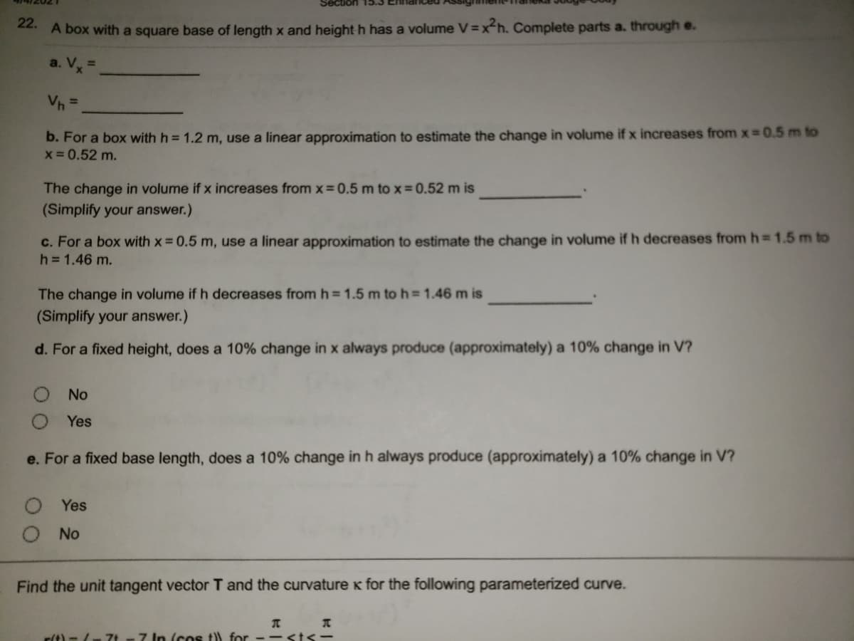Section
22. A box with a square base of length x and height h has a volume V=xh. Complete parts a. through e.
a. Vx =.
Vh =
b. For a box with h = 1.2 m, use a linear approximation to estimate the change in volume if x increases from x-0.5 m to
x= 0.52 m.
The change in volume if x increases from x=0.5 m to x 0.52 m is
(Simplify your answer.)
c. For a box with x 0.5 m, use a linear approximation to estimate the change in volume if h decreases from h 1.5 m to
h =1.46 m.
The change in volume if h decreases from h=1.5 m to h = 1.46 m is
(Simplify your answer.)
d. For a fixed height, does a 10% change in x always produce (approximately) a 10% change in V?
No
Yes
e. For a fixed base length, does a 10% change in h always produce (approximately) a 10% change in V?
Yes
No
Find the unit tangent vector T and the curvature k for the following parameterized curve.
rt) =/7t - 7 In (cos t) for --<t <-
