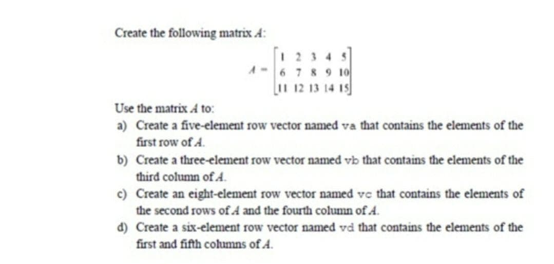 Create the following matrix A:
1 23 4 5
A-6 7 8 9 10
[1 12 13 14 Is
Use the matrix A to:
a) Create a five-element row vector named va that contains the elements of the
first row of A.
b) Create a three-element row vector named vb that contains the elements of the
third column of A.
c) Create an eight-element row vector named ve that contains the elements of
the second rows of A and the fourth column of 4.
d) Create a six-element row vector named vd that contains the elements of the
first and fifth columns of A.
