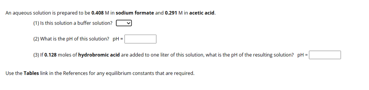 An aqueous solution is prepared to be 0.408 M in sodium formate and 0.291 M in acetic acid.
(1) Is this solution a buffer solution?
(2) What is the pH of this solution? pH =
(3) If 0.128 moles of hydrobromic acid are added to one liter of this solution, what is the pH of the resulting solution? pH =
Use the Tables link in the References for any equilibrium constants that are required.