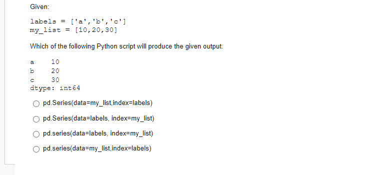 Given:
labels = ['a', 'b', 'c']
my_list = [10,20,30]
Which of the following Python script will produce the given output:
10
20
30
a
b
C
dtype: int64
pd.Series(data=my_list,index=labels)
pd.Series(data=labels, index=my_list)
pd.series(data-labels, index=my_list)
pd.series(data=my_list,index=labels)