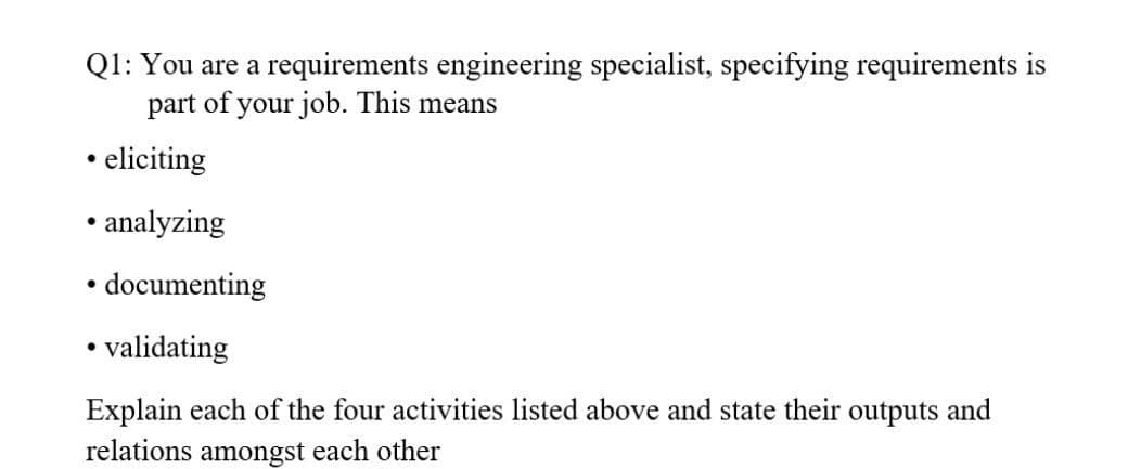 Q1: You are a requirements engineering specialist, specifying requirements is
part
of
your job. This means
• eliciting
• analyzing
documenting
• validating
Explain each of the four activities listed above and state their outputs and
relations amongst each other
