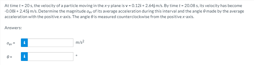 At time t= 20 s, the velocity of a particle moving in the x-y plane is v = 0.12i + 2.64j m/s. By time t = 20.08 s, its velocity has become
-0.08i + 2.45j m/s. Determine the magnitude aay of its average acceleration during this interval and the angle e made by the average
acceleration with the positive x-axis. The angle e is measured counterclockwise from the positive x-axis.
Answers:
i
m/s2
agv
e =

