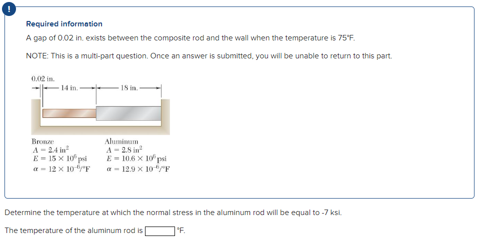 !
Required information
A gap of 0.02 in. exists between the composite rod and the wall when the temperature is 75°F.
NOTE: This is a multi-part question. Once an answer is submitted, you will be unable to return to this part.
0.02 in.
14 in.
18 in.
Bronze
A = 2.4 in?
E = 15 x 10° psi
a = 12 x 106/°F
Aluminum
A = 2.8 in?
E = 10.6 × 106 psi
a = 12.9 x 10-6°F
Determine the temperature at which the normal stress in the aluminum rod will be equal to -7 ksi.
The temperature of the aluminum rod is
°F.
