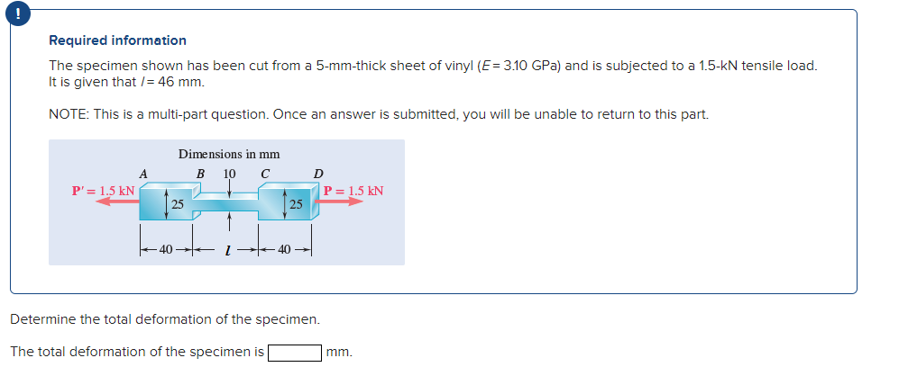 !
Required information
The specimen shown has been cut from a 5-mm-thick sheet of vinyl (E= 3.10 GPa) and is subjected to a 1.5-kN tensile load.
It is given that /= 46 mm.
NOTE: This is a multi-part question. Once an answer is submitted, you will be unable to return to this part.
Dimensions in mm
В
10
P'= 1.5 kN
P = 1.5 kN
25
25
-40
40
Determine the total deformation of the specimen.
The total deformation of the specimen is
mm.
