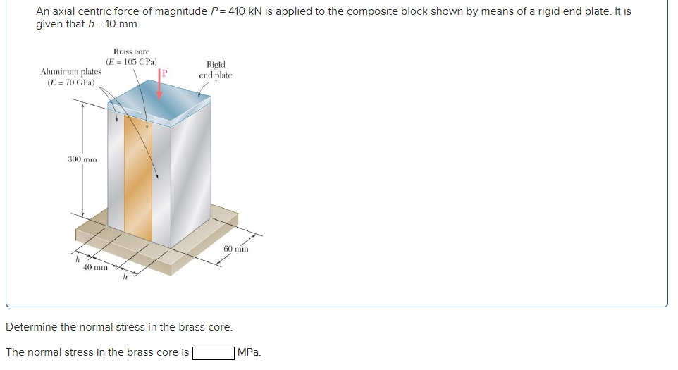 An axial centric force of magnitude P= 410 kN is applied to the composite block shown by means of a rigid end plate. It is
given that h = 10 mm.
Brass core
(E = 105 GPa)
Ahuminum plates
(E = 70 GPa)
Rigid
end plate
300 mm
60 mm
40 mm
Determine the normal stress in the brass core.
The normal stress in the brass core is
MPа.
