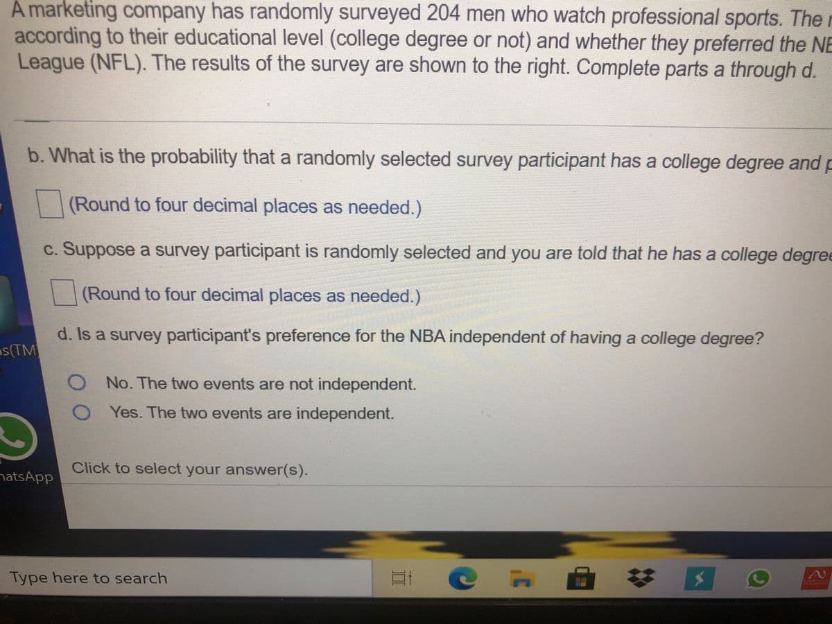 A marketing company has randomly surveyed 204 men who watch professional sports. The
according to their educational level (college degree or not) and whether they preferred the NE
League (NFL). The results of the survey are shown to the right. Complete parts a through d.
b. What is the probability that a randomly selected survey participant has a college degree and p
(Round to four decimal places as needed.)
c. Suppose a survey participant is randomly selected and you are told that he has a college degree
(Round to four decimal places as needed.)
d. Is a survey participant's preference for the NBA independent of having a college degree?
s(TM
O No. The two events are not independent.
O Yes. The two events are independent.
Click to select your answer(s).
natsApp
Type here to search

