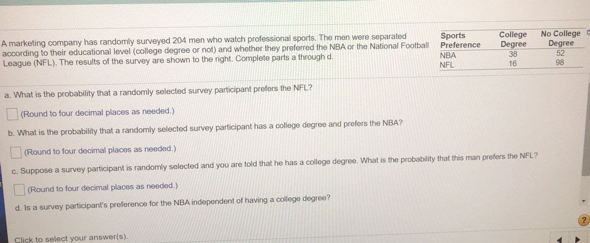 A marketing company has randomly surveyed 204 men who watch professional sports. The men were separated
according to their educational level (college degree or not) and whether they preferred the NBA or the National Football
League (NFL). The results of the survey are shown to the right. Complete parts a through d.
College
Degree
No College E
Degree
52
Sports
Preference
NBA
38
NFL
16
98
a. What is the probability that a randomly selected survey participant prefers the NFL?
(Round to four decimal places as needed.)
b. What is the probability that a randomly selected survey participant has a college degree and prefers the NBA?
(Round to four decimal places as needed.)
c. Suppose a survey participant is randomly selected and you are told that he has a college degree. What is the probability that this man prefers the NFL?
(Round to four decimal places as needed.)
d. Is a survey participant's preference for the NBA independent of having a college degree?
?
Click to select your answer(s).
